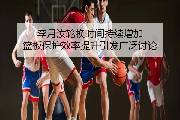 李月汝轮换时间持续增加 篮板保护效率提升引发广泛讨论