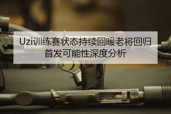 Uzi训练赛状态持续回暖老将回归首发可能性深度分析