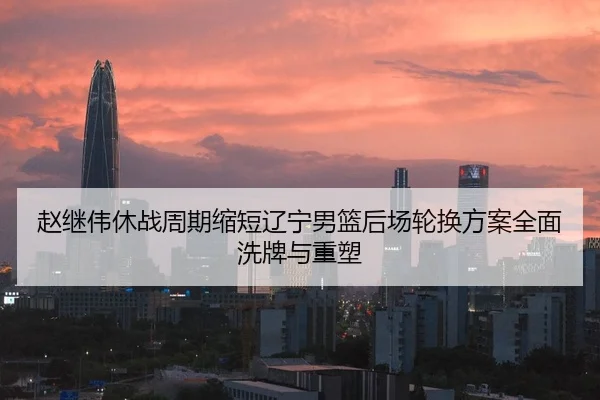 赵继伟休战周期缩短辽宁男篮后场轮换方案全面洗牌与重塑