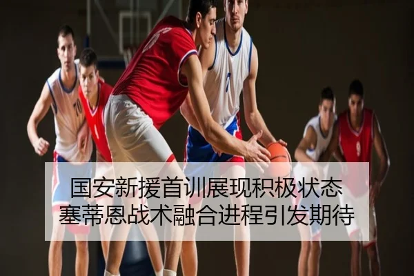 国安新援首训展现积极状态 塞蒂恩战术融合进程引发期待