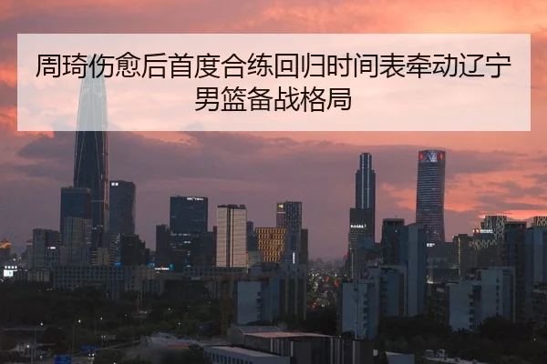 周琦伤愈后首度合练回归时间表牵动辽宁男篮备战格局